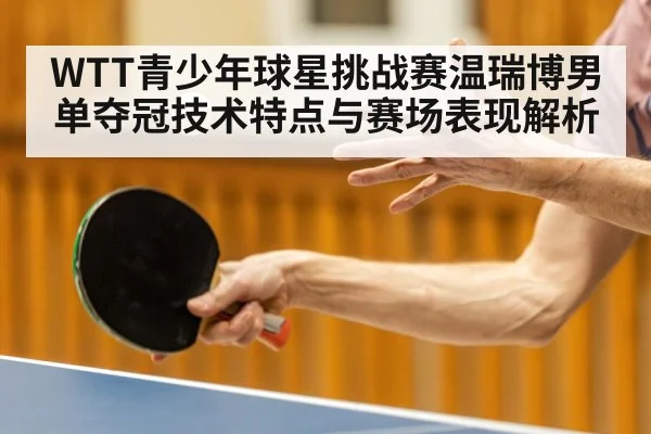 WTT青少年球星挑战赛温瑞博男单夺冠技术特点与赛场表现解析