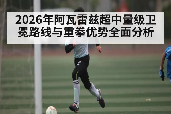 2026年阿瓦雷兹超中量级卫冕路线与重拳优势全面分析