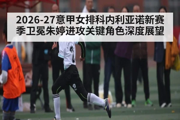 2026-27意甲女排科内利亚诺新赛季卫冕朱婷进攻关键角色深度展望
