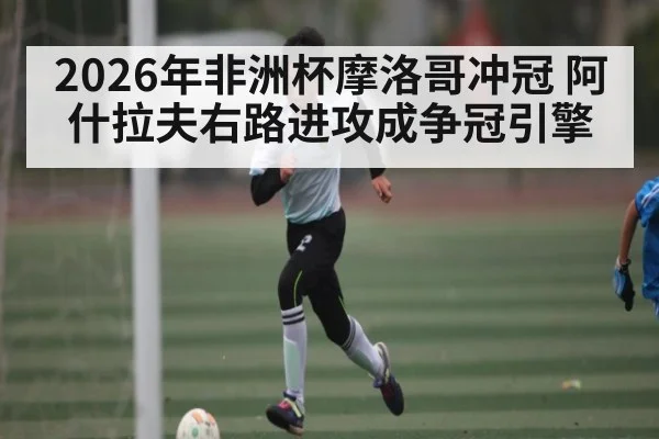 2026年非洲杯摩洛哥冲冠 阿什拉夫右路进攻成争冠引擎