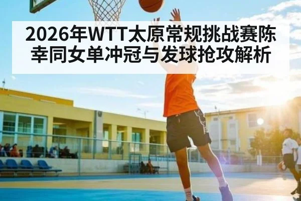 2026年WTT太原常规挑战赛陈幸同女单冲冠与发球抢攻解析
